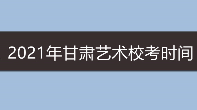 2021年甘肃艺术校考时间 甘肃艺术生校考时间