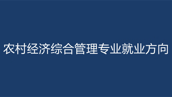 农村经济综合管理专业就业方向 农村经济综合管理学什么的