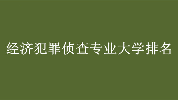 经济犯罪侦查专业大学排名 经济犯罪侦查专业最好的大学